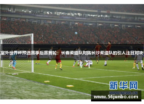 室外世界杯预选赛季后赛首轮：长春柔道队对阵长沙柔道队的引人注目对决